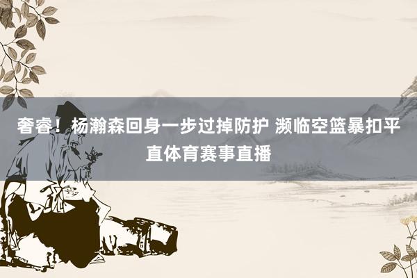 奢睿！杨瀚森回身一步过掉防护 濒临空篮暴扣平直体育赛事直播