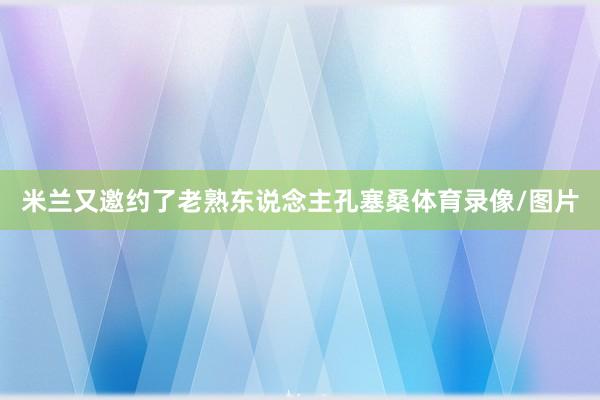 米兰又邀约了老熟东说念主孔塞桑体育录像/图片