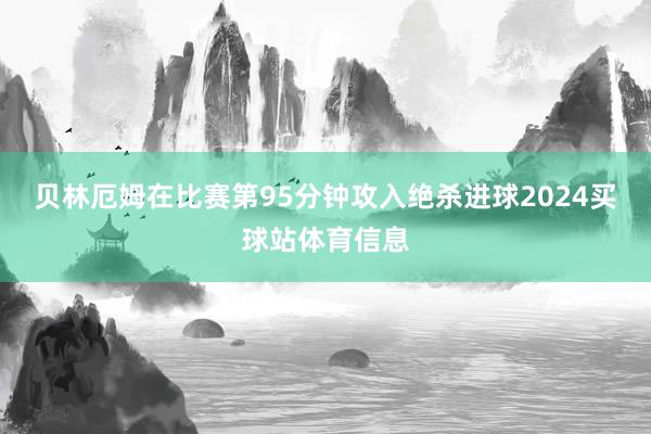 贝林厄姆在比赛第95分钟攻入绝杀进球2024买球站体育信息