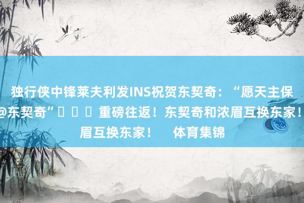 独行侠中锋莱夫利发INS祝贺东契奇：“愿天主保佑家东谈主@东契奇”			重磅往返！东契奇和浓眉互换东家！    体育集锦