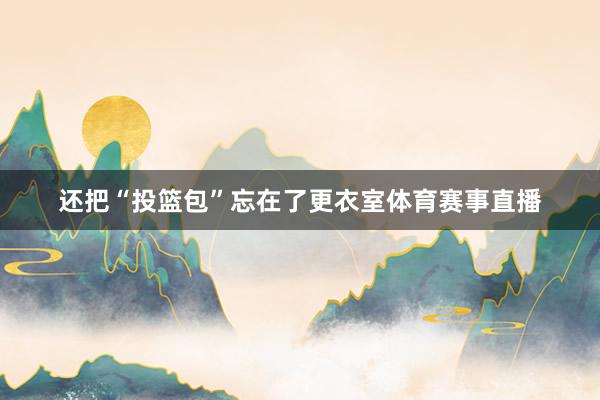 还把“投篮包”忘在了更衣室体育赛事直播