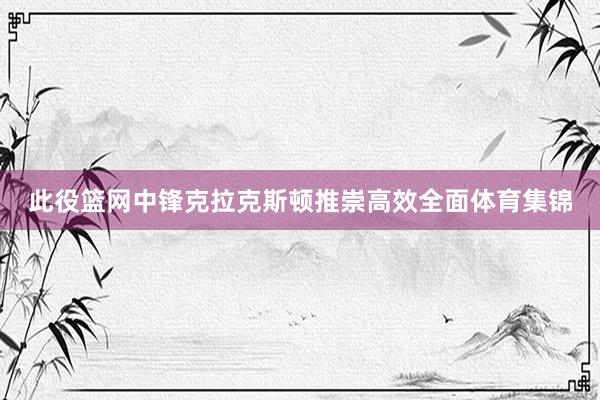 此役篮网中锋克拉克斯顿推崇高效全面体育集锦