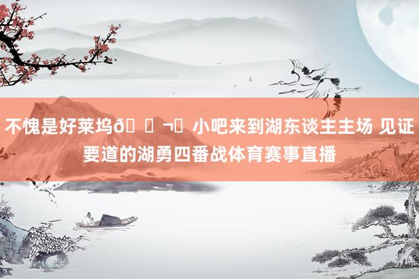 不愧是好莱坞🎬️小吧来到湖东谈主主场 见证要道的湖勇四番战体育赛事直播