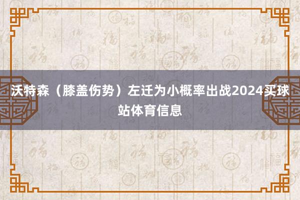 沃特森(膝盖伤势)左迁为小概率出战2024买球站体育信息